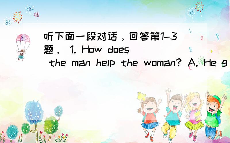 听下面一段对话，回答第1-3题。 1. How does the man help the woman? A. He g