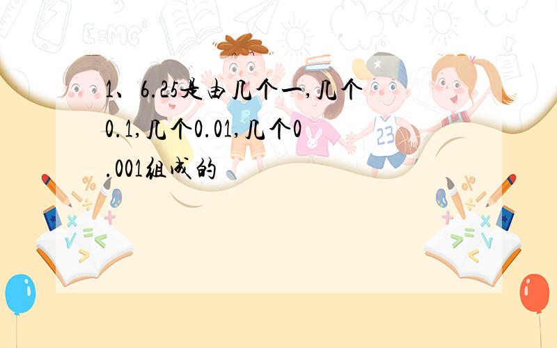 1、6.25是由几个一,几个0.1,几个0.01,几个0.001组成的