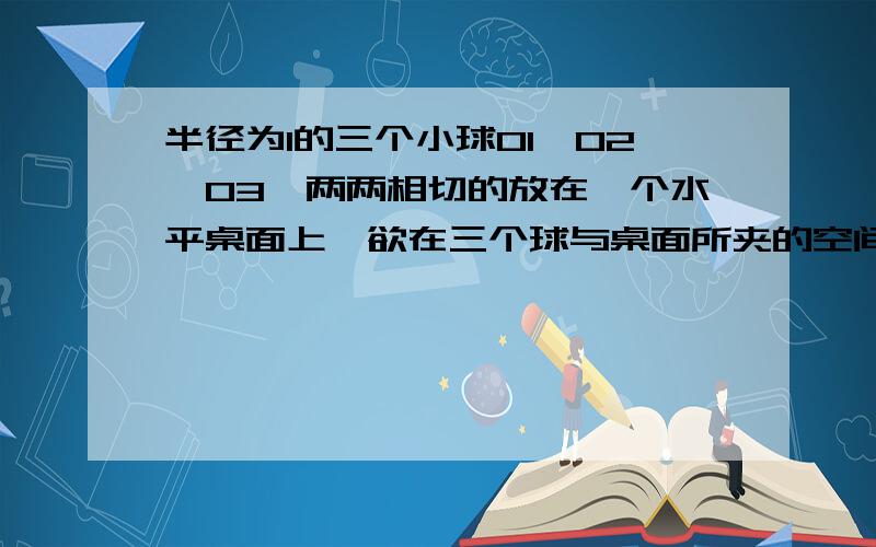 半径为1的三个小球O1,O2,O3,两两相切的放在一个水平桌面上,欲在三个球与桌面所夹的空间内放一个球O