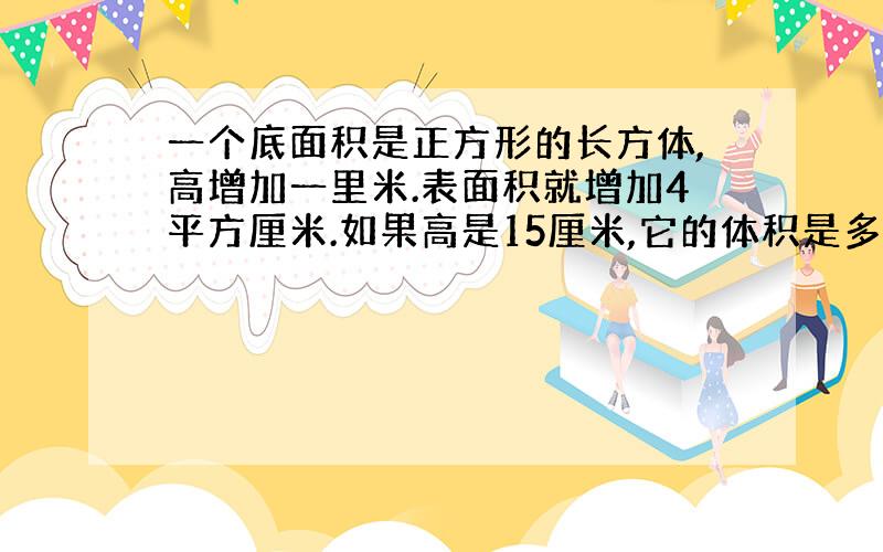 一个底面积是正方形的长方体,高增加一里米.表面积就增加4平方厘米.如果高是15厘米,它的体积是多少?