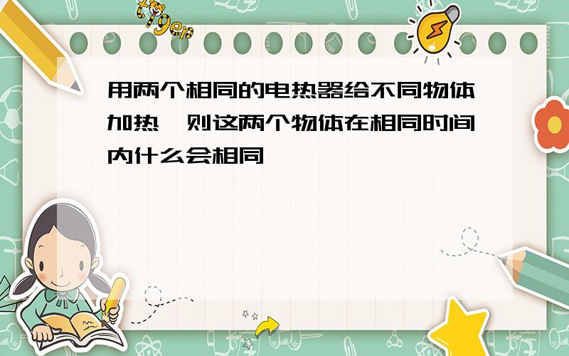 用两个相同的电热器给不同物体加热,则这两个物体在相同时间内什么会相同