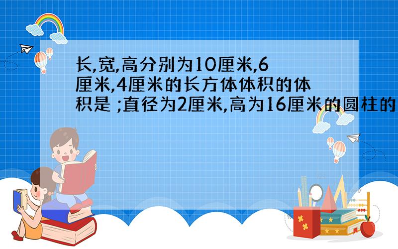 长,宽,高分别为10厘米,6厘米,4厘米的长方体体积的体积是 ;直径为2厘米,高为16厘米的圆柱的体积是 ；