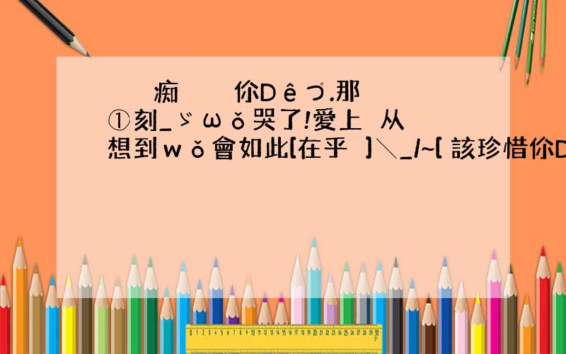 蕝蝂婲痴乄 倣棄伱Dêづ.那①刻_ゞωǒ哭了!愛上妳从沒想到ｗǒ會如此[在乎妳]╲_/~[ 該珍惜伱Dê时候我会去争~