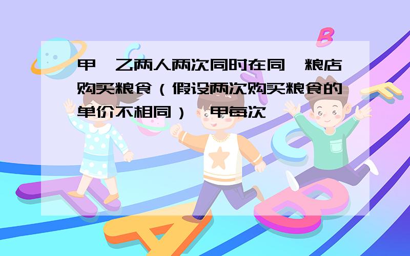 甲、乙两人两次同时在同一粮店购买粮食（假设两次购买粮食的单价不相同）,甲每次