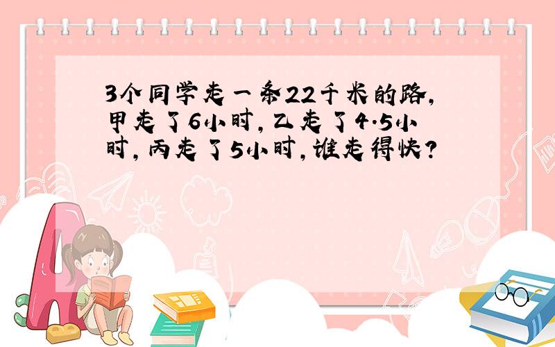 3个同学走一条22千米的路,甲走了6小时,乙走了4.5小时,丙走了5小时,谁走得快?