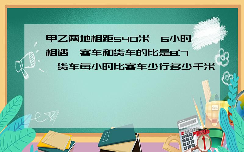 甲乙两地相距540米,6小时相遇,客车和货车的比是8:7,货车每小时比客车少行多少千米