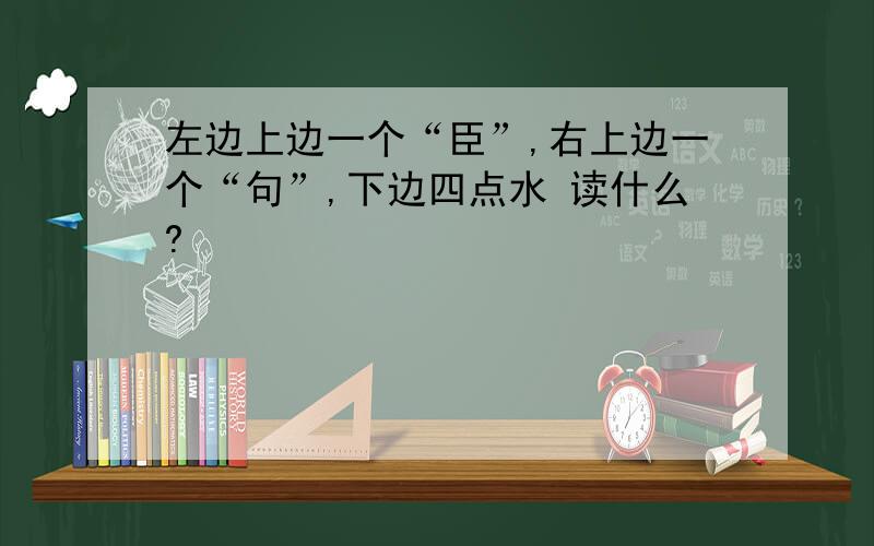 左边上边一个“臣”,右上边一个“句”,下边四点水 读什么?