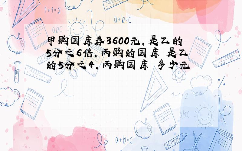 甲购国库券3600元,是乙的5分之6倍,丙购的国库劵是乙的5分之4,丙购国库劵多少元