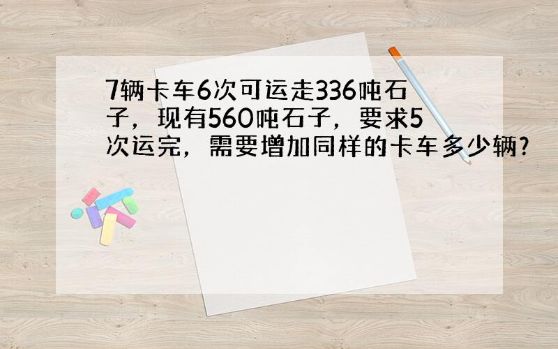 7辆卡车6次可运走336吨石子，现有560吨石子，要求5次运完，需要增加同样的卡车多少辆？