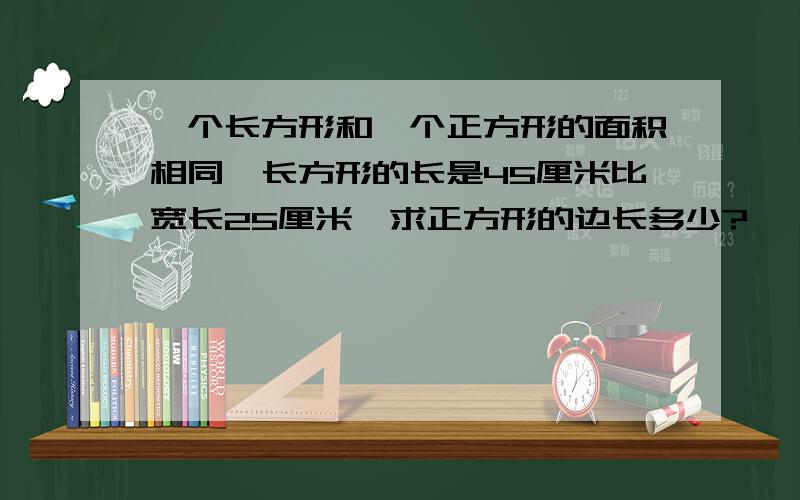 一个长方形和一个正方形的面积相同,长方形的长是45厘米比宽长25厘米,求正方形的边长多少?