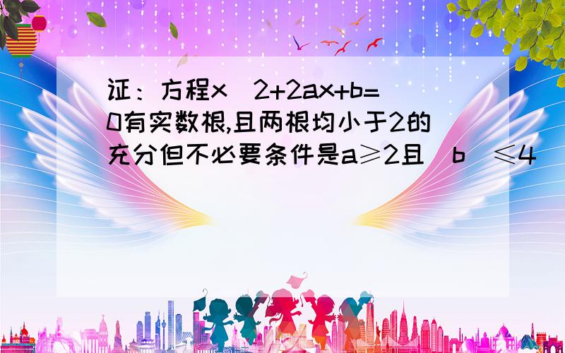 证：方程x^2+2ax+b=0有实数根,且两根均小于2的充分但不必要条件是a≥2且|b|≤4