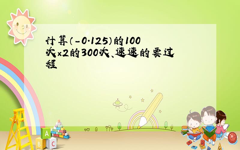 计算（-0.125）的100次×2的300次、速速的要过程