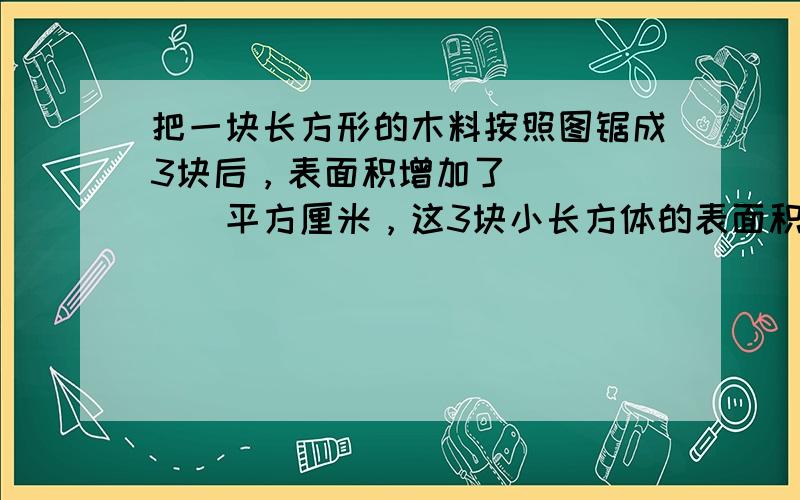 把一块长方形的木料按照图锯成3块后，表面积增加了______平方厘米，这3块小长方体的表面积总和是______．