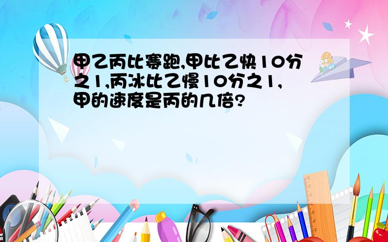 甲乙丙比赛跑,甲比乙快10分之1,丙冰比乙慢10分之1,甲的速度是丙的几倍?