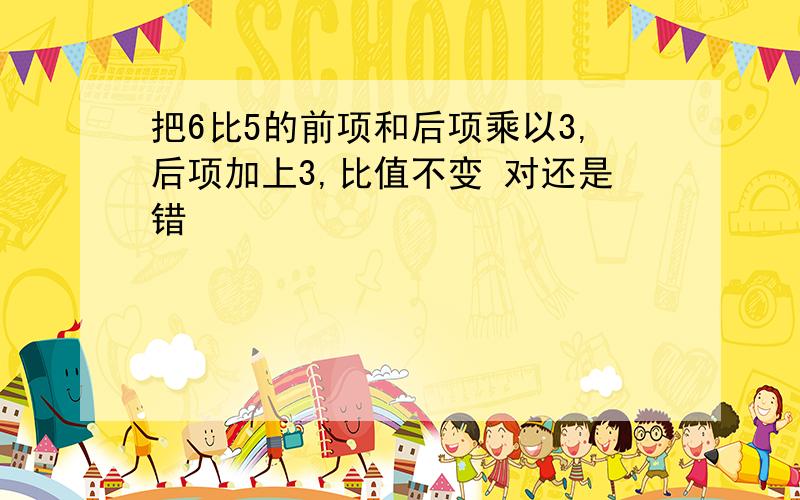 把6比5的前项和后项乘以3,后项加上3,比值不变 对还是错