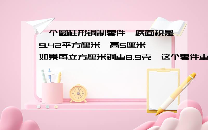 一个圆柱形铜制零件,底面积是9.42平方厘米,高5厘米,如果每立方厘米铜重8.9克,这个零件重多少克