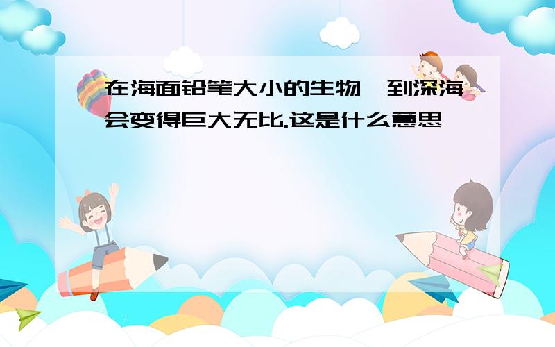 在海面铅笔大小的生物,到深海会变得巨大无比.这是什么意思