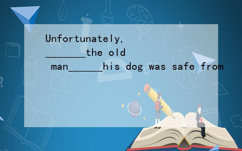 Unfortunately,_______the old man______his dog was safe from