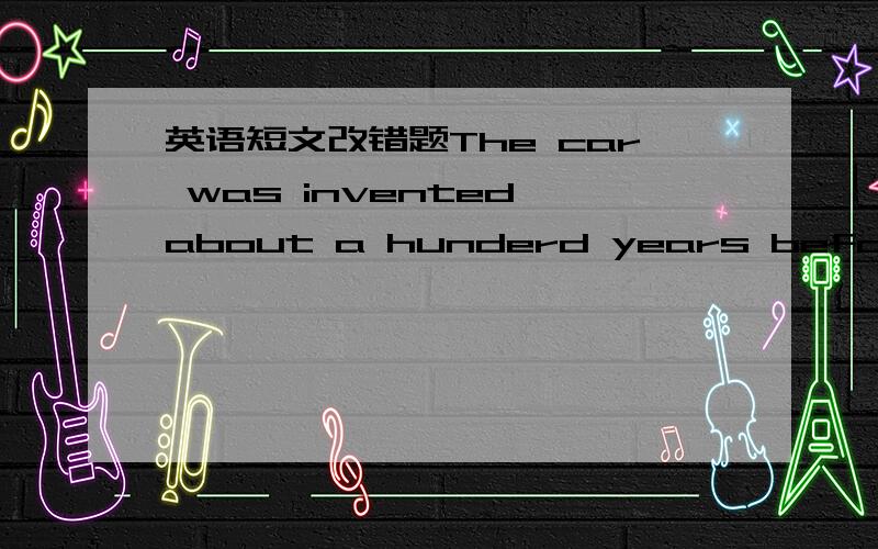 英语短文改错题The car was invented about a hunderd years before,You