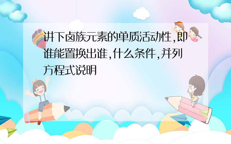 讲下卤族元素的单质活动性,即谁能置换出谁,什么条件,并列方程式说明