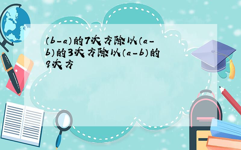 （b-a）的7次方除以（a-b）的3次方除以（a-b）的9次方