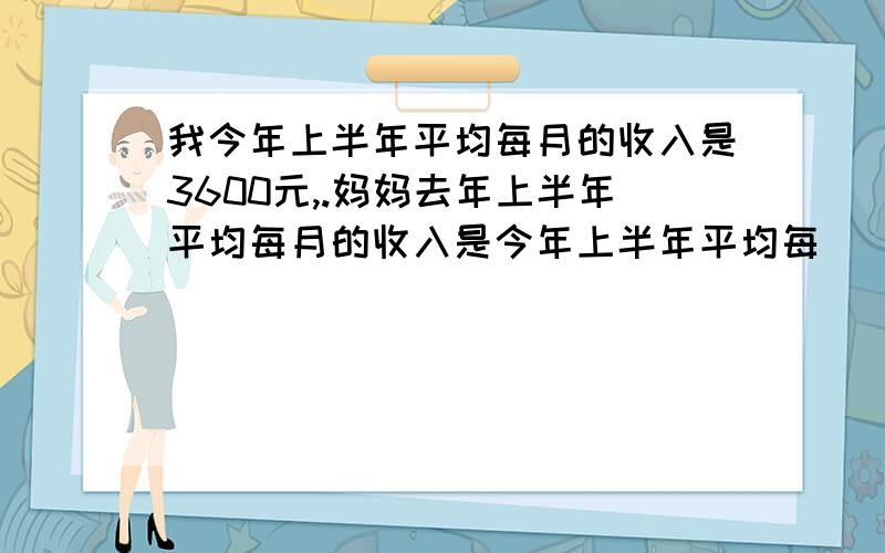 我今年上半年平均每月的收入是3600元,.妈妈去年上半年平均每月的收入是今年上半年平均每