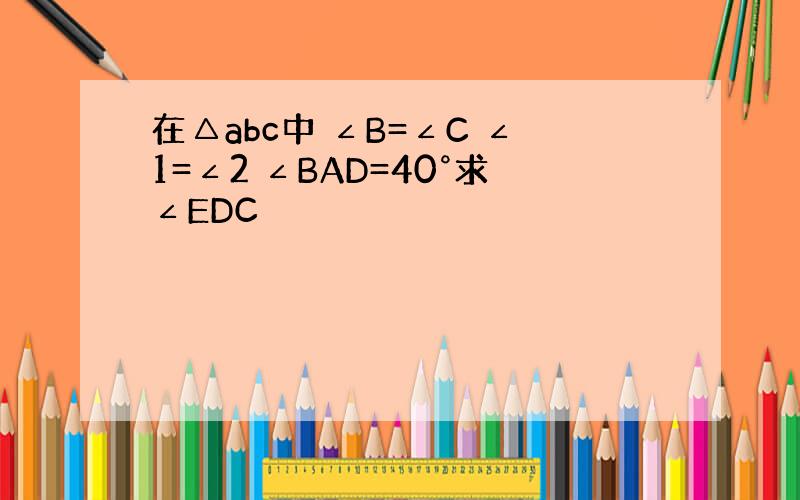 在△abc中 ∠B=∠C ∠1=∠2 ∠BAD=40°求∠EDC