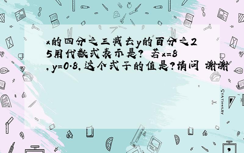 x的四分之三减去y的百分之25用代数式表示是? 若x=8,y=0.8,这个式子的值是?请问 谢谢