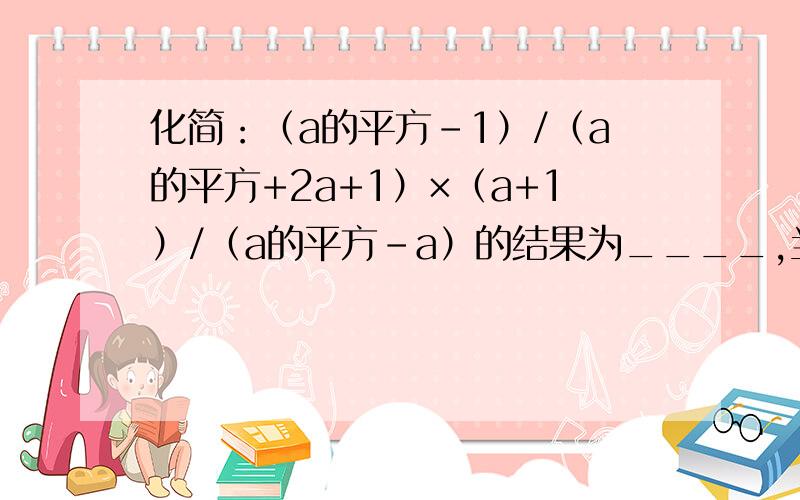 化简：（a的平方-1）/（a的平方+2a+1）×（a+1）/（a的平方-a）的结果为____,当a等于1/2013时,结