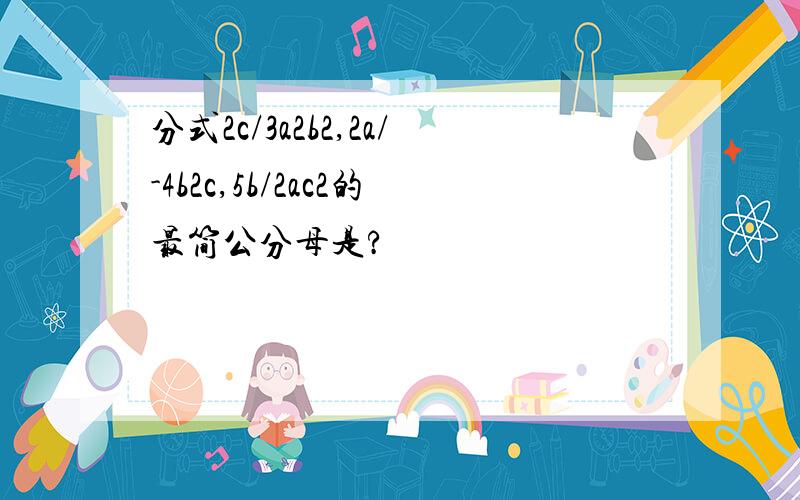 分式2c/3a2b2,2a/-4b2c,5b/2ac2的最简公分母是?