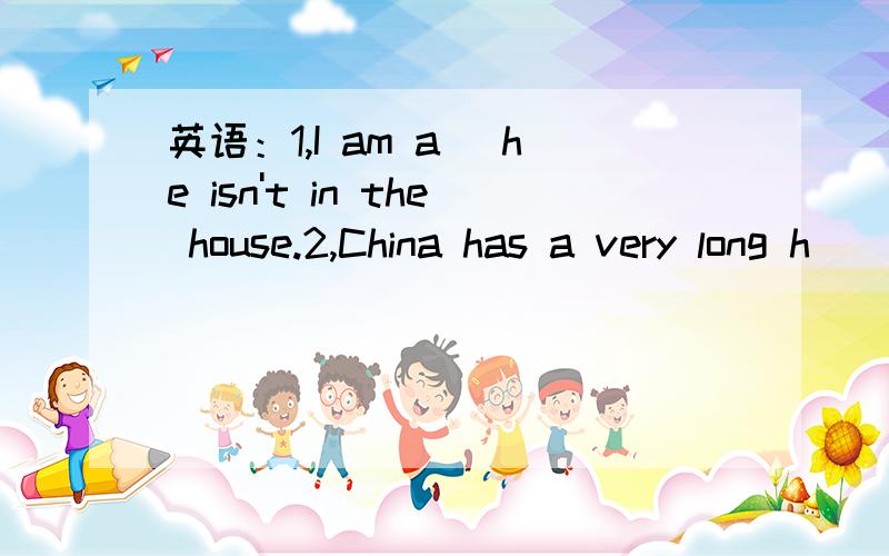 英语：1,I am a_ he isn't in the house.2,China has a very long h