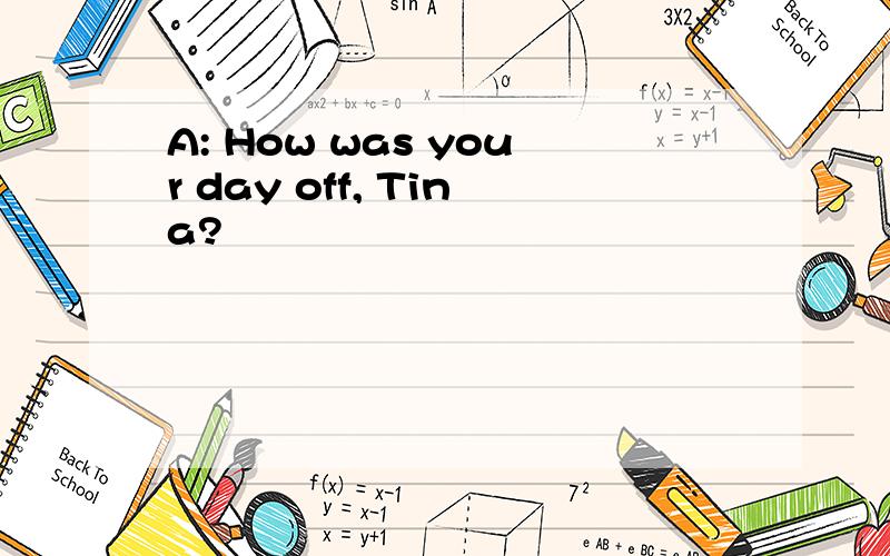 A: How was your day off, Tina?