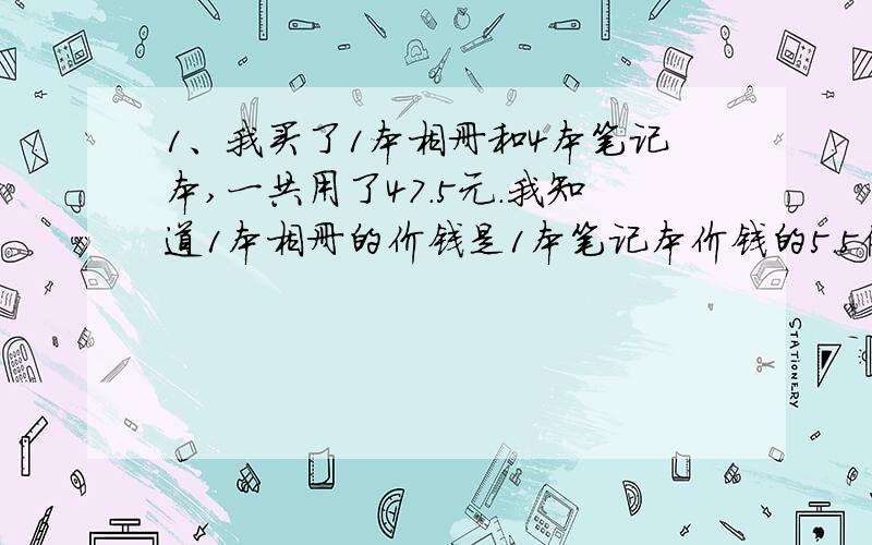 1、我买了1本相册和4本笔记本,一共用了47.5元.我知道1本相册的价钱是1本笔记本价钱的5.5倍.你知道相册、笔记本各