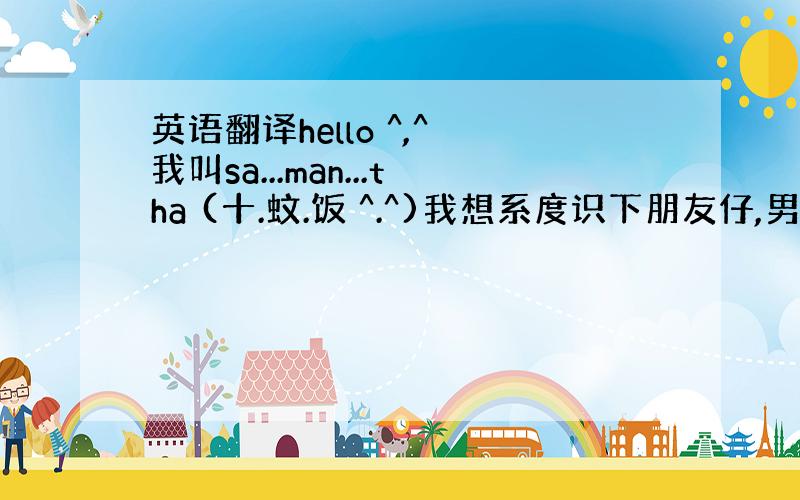 英语翻译hello ^,^ 我叫sa...man...tha (十.蚊.饭 ^.^)我想系度识下朋友仔,男女都 OK ^