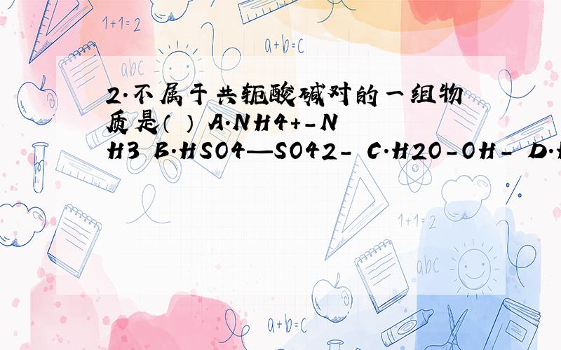 2.不属于共轭酸碱对的一组物质是（ ） A.NH4+-NH3 B.HSO4—SO42- C.H2O-OH- D.H2PO