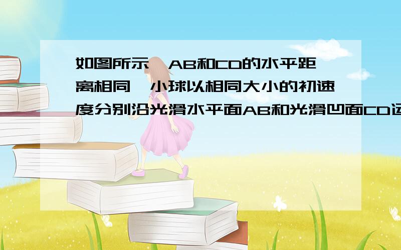 如图所示,AB和CD的水平距离相同,小球以相同大小的初速度分别沿光滑水平面AB和光滑凹面CD运动