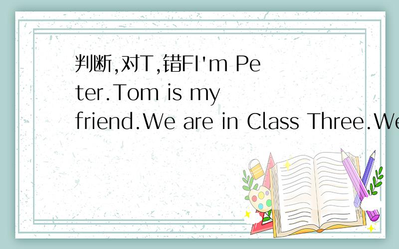 判断,对T,错FI'm Peter.Tom is my friend.We are in Class Three.We