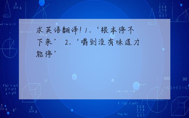 求英语翻译! 1.‘根本停不下来’ 2.‘嚼到没有味道才能停’