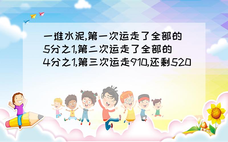 一堆水泥,第一次运走了全部的5分之1,第二次运走了全部的4分之1,第三次运走910,还剩520