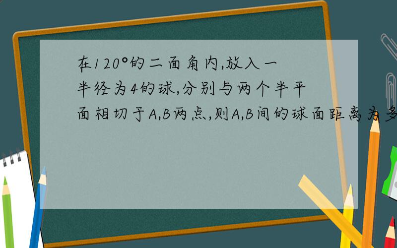 在120°的二面角内,放入一半径为4的球,分别与两个半平面相切于A,B两点,则A,B间的球面距离为多少?