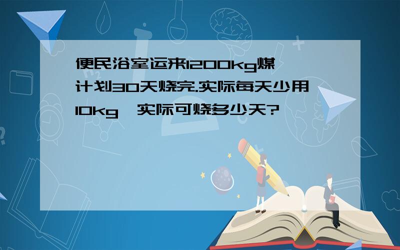 便民浴室运来1200kg煤,计划30天烧完.实际每天少用10kg,实际可烧多少天?