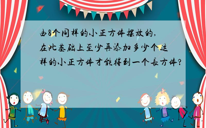 由8个同样的小正方体摆放的,在此基础上至少再添加多少个这样的小正方体才能得到一个长方体?