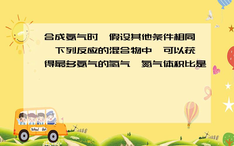 合成氨气时,假设其他条件相同,下列反应的混合物中,可以获得最多氨气的氢气、氮气体积比是