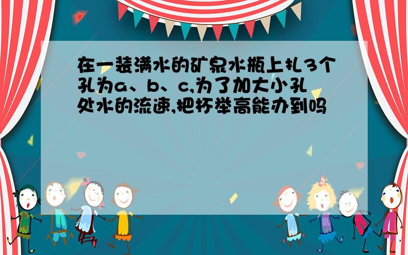 在一装满水的矿泉水瓶上扎3个孔为a、b、c,为了加大小孔处水的流速,把杯举高能办到吗