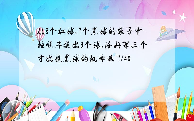 从3个红球,7个黑球的袋子中按顺序摸出3个球,恰好第三个才出现黑球的概率为 7/40