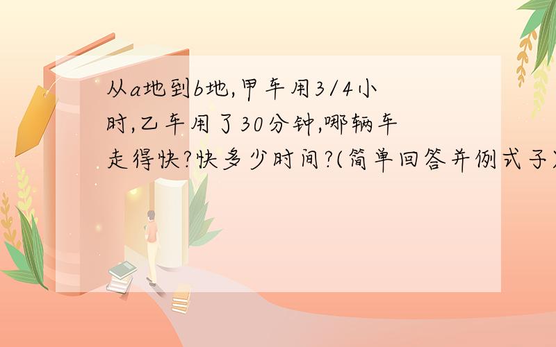 从a地到b地,甲车用3/4小时,乙车用了30分钟,哪辆车走得快?快多少时间?(简单回答并例式子)