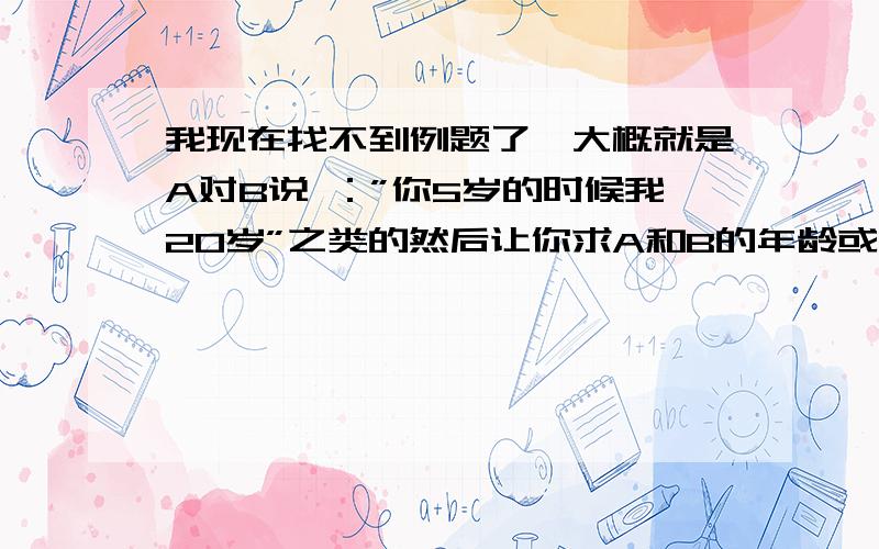 我现在找不到例题了,大概就是A对B说 ：”你5岁的时候我20岁”之类的然后让你求A和B的年龄或者相差多少