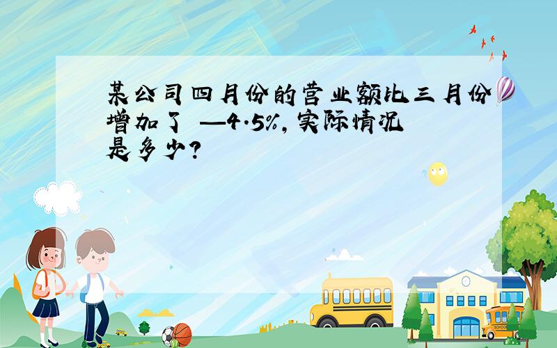 某公司四月份的营业额比三月份增加了 —4.5%,实际情况是多少?