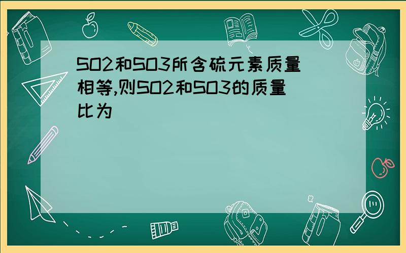 SO2和SO3所含硫元素质量相等,则SO2和SO3的质量比为（ ）