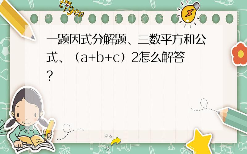 一题因式分解题、三数平方和公式、（a+b+c）2怎么解答?